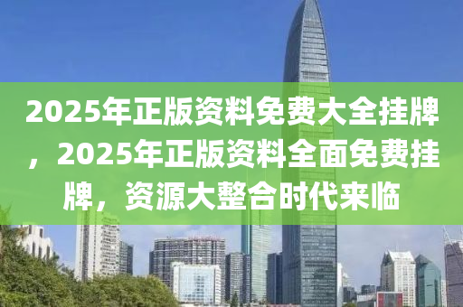 2025年正版资料免费大全挂牌，迈向2025年，正版资料免费大全的挂牌与展望